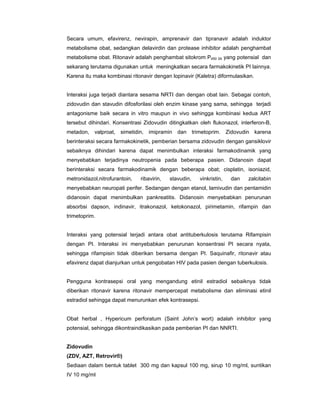 Secara umum, efavirenz, nevirapin, amprenavir dan tipranavir adalah induktor
metabolisme obat, sedangkan delavirdin dan protease inhibitor adalah penghambat
metabolisme obat. Ritonavir adalah penghambat sitokrom P450 3A yang potensial dan
sekarang terutama digunakan untuk meningkatkan secara farmakokinetik PI lainnya.
Karena itu maka kombinasi ritonavir dengan lopinavir (Kaletra) diformulasikan.
Interaksi juga terjadi diantara sesama NRTI dan dengan obat lain. Sebagai contoh,
zidovudin dan stavudin difosforilasi oleh enzim kinase yang sama, sehingga terjadi
antagonisme baik secara in vitro maupun in vivo sehingga kombinasi kedua ART
tersebut dihindari. Konsentrasi Zidovudin ditingkatkan oleh flukonazol, interferon-B,
metadon, valproat, simetidin, imipramin dan trimetoprim. Zidovudin karena
berinteraksi secara farmakokinetik, pemberian bersama zidovudin dengan gansiklovir
sebaiknya dihindari karena dapat menimbulkan interaksi farmakodinamik yang
menyebabkan terjadinya neutropenia pada beberapa pasien. Didanosin dapat
berinteraksi secara farmakodinamik dengan beberapa obat; cisplatin, isoniazid,
metronidazol,nitrofurantoin, ribavirin, stavudin, vinkristin, dan zalcitabin
menyebabkan neuropati perifer. Sedangan dengan etanol, lamivudin dan pentamidin
didanosin dapat menimbulkan pankreatitis. Didanosin menyebabkan penurunan
absorbsi dapson, indinavir, itrakonazol, ketokonazol, pirimetamin, rifampin dan
trimetoprim.
Interaksi yang potensial terjadi antara obat antituberkulosis terutama Rifampisin
dengan PI. Interaksi ini menyebabkan penurunan konsentrasi PI secara nyata,
sehingga rifampisin tidak diberikan bersama dengan PI. Saquinafir, ritonavir atau
efavirenz dapat dianjurkan untuk pengobatan HIV pada pasien dengan tuberkulosis.
Pengguna kontrasepsi oral yang mengandung etinil estradiol sebaiknya tidak
diberikan ritonavir karena ritonavir mempercepat metabolisme dan eliminasi etinil
estradiol sehingga dapat menurunkan efek kontrasepsi.
Obat herbal , Hypericum perforatum (Saint John’s wort) adalah inhibitor yang
potensial, sehingga dikontraindikasikan pada pemberian PI dan NNRTI.
Zidovudin
(ZDV, AZT, Retrovir®)
Sediaan dalam bentuk tablet 300 mg dan kapsul 100 mg, sirup 10 mg/ml, suntikan
IV 10 mg/ml
 