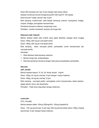 Dosis 300 mg lewat oral tiap 12 jam dengan atau tanpa makan.
Sediaan kombinasi Duviral mengandung ZDV 300 mg/3TC 150 mg/tab.
Dosis Duviral 1 tablet peroral tiap 12 jam
Efek samping: mual/muntah, sakit kepala, kembung, anemia, neutropenia, mialgia,
miopati, artralgia, peningkatan transaminase.
Pemberian bersama makanan mengurangi mual.
Perhatian : monitor hematokrit, leukosit, tes fungsi hati.
Didanosin (ddI, Videx®)
Bentuk sediaan tablet salut enterik yang dapat diberikan sebagai dosis tunggal
Dosis: >60kg, 400 mg per oral sekali sehari
Dosis: <60kg, 250 mg per oral sekali sehari
Efek samping : diare, neuropati perifer, pankreatitis, enzim transaminase dan
neuropati perifer.
Perhatian :
Obat diberikan tidak bersama makanan.
Monitor fungsi hati, amilase/lipase,
Hati-hati pemberian bersama dengan obat yang menyebabkan pankreatitis.
Stavudin
(d4T, Zerit®)
Bentuk sediaan kapsul: 15, 20, 30, 40mg, larutan 1mg/ml
Dosis: >60kg, 40 mg per oral tiap 12 jam dengan / tanpa makanan.
Dosis: <60kg, 30 mg per oral tiap 12 jam
Efek samping : neuropati perifer, peningkatan enzim transaminase, laktat asidosis,
gejala saluran cerna, dan lipoatrophy.
Perhatian : Tidak aman digunakan dengan didanosin.
Lamivudin
(3TC, Hiviral®)
Bentuk sediaan tablet: 150mg /300mg(HIV), 100mg (hepatitis B)
Dosis: 150 mg peroral tiap 12 jam atau 300 mg peroral sekali sehari <50kg: 2mg/kg
peroral tiap 12 jam dengan/ tanpa makanan.
 