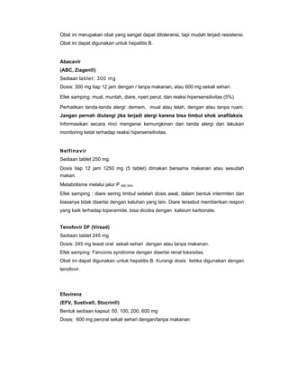 Obat ini merupakan obat yang sangat dapat ditoleransi, tapi mudah terjadi resistensi.
Obat ini dapat digunakan untuk hepatitis B.
Abacavir
(ABC, Ziagen®)
Sediaan tablet: 300 mg
Dosis: 300 mg tiap 12 jam dengan / tanpa makanan, atau 600 mg sekali sehari.
Efek samping: mual, muntah, diare, nyeri perut, dan reaksi hipersensitivitas (5%)
Perhatikan tanda-tanda alergi: demam, mual atau lelah, dengan atau tanpa ruam.
Jangan pernah diulangi jika terjadi alergi karena bisa timbul shok anafilaksis.
Informasikan secara rinci mengenai kemungkinan dan tanda alergi dan lakukan
monitoring ketat terhadap reaksi hipersensitivitas.
Nelfinavir
Sediaan tablet 250 mg.
Dosis tiap 12 jam 1250 mg (5 tablet) dimakan bersama makanan atau sesudah
makan.
Metabolisme melalui jalur P 450 3A4.
Efek samping : diare sering timbul setelah dosis awal, dalam bentuk intermiten dan
biasanya tidak disertai dengan keluhan yang lain. Diare tersebut memberikan respon
yang baik terhadap loperamide, bisa dicoba dengan kalsium karbonate.
Tenofovir DF (Viread)
Sediaan tablet 245 mg
Dosis: 245 mg lewat oral sekali sehari dengan atau tanpa makanan.
Efek samping: Fanconis syndrome dengan disertai renal toksisitas.
Obat ini dapat digunakan untuk hepatitis B. Kurangi dosis ketika digunakan dengan
tenofovir.
Efavirenz
(EFV, Sustiva®, Stocrin®)
Bentuk sediaan kapsul: 50, 100, 200, 600 mg
Dosis: 600 mg peroral sekali sehari dengan/tanpa makanan
 