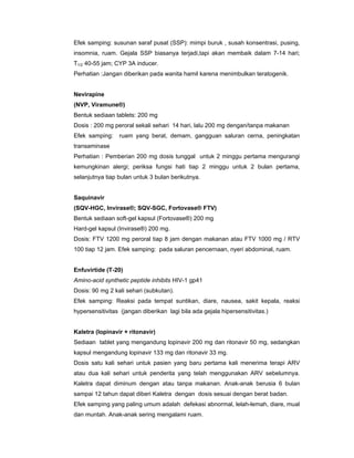 Efek samping: susunan saraf pusat (SSP): mimpi buruk , susah konsentrasi, pusing,
insomnia, ruam. Gejala SSP biasanya terjadi,tapi akan membaik dalam 7-14 hari;
T1/2 40-55 jam; CYP 3A inducer.
Perhatian :Jangan diberikan pada wanita hamil karena menimbulkan teratogenik.
Nevirapine
(NVP, Viramune®)
Bentuk sediaan tablets: 200 mg
Dosis : 200 mg peroral sekali sehari 14 hari, lalu 200 mg dengan/tanpa makanan
Efek samping: ruam yang berat, demam, gangguan saluran cerna, peningkatan
transaminase
Perhatian : Pemberian 200 mg dosis tunggal untuk 2 minggu pertama mengurangi
kemungkinan alergi; periksa fungsi hati tiap 2 minggu untuk 2 bulan pertama,
selanjutnya tiap bulan untuk 3 bulan berikutnya.
Saquinavir
(SQV-HGC, Invirase®; SQV-SGC, Fortovase® FTV)
Bentuk sediaan soft-gel kapsul (Fortovase®) 200 mg
Hard-gel kapsul (Invirase®) 200 mg.
Dosis: FTV 1200 mg peroral tiap 8 jam dengan makanan atau FTV 1000 mg / RTV
100 tiap 12 jam. Efek samping: pada saluran pencernaan, nyeri abdominal, ruam.
Enfuvirtide (T-20)
Amino-acid synthetic peptide inhibits HIV-1 gp41
Dosis: 90 mg 2 kali sehari (subkutan).
Efek samping: Reaksi pada tempat suntikan, diare, nausea, sakit kepala, reaksi
hypersensitivitas (jangan diberikan lagi bila ada gejala hipersensitivitas.)
Kaletra (lopinavir + ritonavir)
Sediaan tablet yang mengandung lopinavir 200 mg dan ritonavir 50 mg, sedangkan
kapsul mengandung lopinavir 133 mg dan ritonavir 33 mg.
Dosis satu kali sehari untuk pasien yang baru pertama kali menerima terapi ARV
atau dua kali sehari untuk penderita yang telah menggunakan ARV sebelumnya.
Kaletra dapat diminum dengan atau tanpa makanan. Anak-anak berusia 6 bulan
sampai 12 tahun dapat diberi Kaletra dengan dosis sesuai dengan berat badan.
Efek samping yang paling umum adalah defekasi abnormal, lelah-lemah, diare, mual
dan muntah. Anak-anak sering mengalami ruam.
 