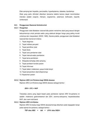 Efek samping lain hepatitis, pancreatitis, hyperlipidemia, diabetes, lipodistropi.
Obat yang perlu dihindari diberikan bersama kaletra karena dapat menimbulkan
interaksi adalah cisaprid, rifampin, ergotamine, astemizol, terfenadin, bepridil,
vorikonazol.
III.3. Penggunaan Rasional Antiretroviral
III.3.1 Pengertian
Penggunaan obat dikatakan rasional bila pasien menerima obat yang sesuai dengan
kebutuhannya untuk periode waktu yang adekuat dengan harga yang paling murah
untuknya dan masyarakat. (WHO, 1985). Secara praktis, penggunaan obat dikatakan
rasional bila memenuhi kriteria:
1. Tepat diagnosa
2. Tepat indikasi penyakit
3. Tepat pemilihan obat
4. Tepat dosis
5. Tepat cara pemberian obat
6. Tepat interval waktu pemberian
7. Tepat lama pemberian
8. Waspada terhadap efek samping
9. Tepat penilaian kondisi pasien
10. Tepat informasi
11. Tepat dalam melakukan upaya tindak lanjut
12. Tepat penyerahan obat (dispensing)
13. Kepatuhan pasien
III.3.2 Rejimen ARV Lini Pertama bagi ODHA dewasa
Rejimen ARV Lini-Pertama bagi ODHA dewasa sebagai berikut :
ZDV + 3TC + NVP
Toksisitas utama yang dapat terjadi pada pemberian rejimen ARV lini-pertama ini
adalah: intoleransi gastrointestinal dari ZDV, anemia,netropenia; hepatotoksisitas
NVP, dan ruam kulit berat
III.3.3 Rejimen ARV Lini-Kedua
Rejimen ARV lini-kedua bagi ODHA dewasa/remaja diberikan pada kegagalan terapi
pada rejimen lini-pertama, sebagai berikut :
TDF atau ABC + ddl + LPV/r atau SQV/r
 