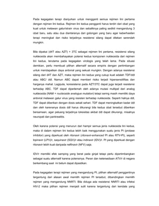 Pada kegagalan terapi dianjurkan untuk mengganti semua rejimen lini pertama
dengan rejimen lini kedua. Rejimen lini kedua pengganti harus terdiri dari obat yang
kuat untuk melawan galur/strain virus dan sebaliknya paling sedikit mengandung 3
obat baru, satu atau dua diantaranya dari golongan yang baru agar keberhasilan
terapi meningkat dan risiko terjadinya resistensi silang dapat ditekan serendah
mungkin.
Bila dipakai (d4T atau AZT) + 3TC sebagai rejimen lini pertama, resistensi silang
nukleosida akan membahayakan potensi kedua komponen nukleosida dari rejimen
lini kedua, terutama pada kegagalan virologis yang telah lama. Pada situasi
demikian, perlu membuat pilihan alternatif secara empiris dengan pertimbangan
untuk mendapatkan daya antiviral yang sekuat mungkin. Dengan adanya resistensi
silang dari d4T dan AZT, maka rejimen lini kedua yang cukup kuat adalah TDF/ddl
atau ABC/ ddl. Namun ABC dapat memberi risiko terjadi hipersensitifitas dan
harganya mahal. Lagipula, koresistensi pada AZT/3TC dapat juga terjadi resistensi
terhadap ABC. TDF dapat diperlemah oleh adanya mutasi multipel dari analog
nukleosida (NAM = nucleoside analogue mutation) tetapi sering masih memiliki daya
antiviral melawan galur virus yang resisten terhadap nukleosida. Seperti halnya ddl,
TDF dapat diberikan dengan dosis sekali sehari. TDF dapat meningkatkan kadar ddl
dan oleh karenanya dosis ddl harus dikurangi bila kedua obat tersebut diberikan
bersamaan, agar peluang terjadinya toksisitas akibat ddl dapat dikurangi, misalnya
neuropati dan pankreatitis.
Oleh karena potensi yang menurun dari hampir semua jenis nukleosida lini kedua,
maka di dalam rejimen lini kedua lebih baik menggunakan suatu jenis PI (protase
inhibitor) yang diperkuat oleh ritonavir (ritonavir-enhanced PI atau RTV-PI), seperti
lopinavir (LPV)/r, saquinavir (SQV)/r atau indinavir (IDV)/r. PI yang diperkuat dengan
ritonavir lebih kuat daripada nelfinavir (NFV) saja.
IDV/r memiliki efek samping yang berat pada ginjal tetapi perlu dipertimbangkan
sebagai suatu alternatif karena potensinya. Peran dan ketersediaan ATV/r di negara
berkembang saat ini belum dapat dipastikan.
Pada kegagalan terapi rejimen yang mengandung PI, pilihan alternatif penggantinya
tergantung dari alasan awal memilih rejimen PI tersebut, dibandingkan memilih
rejimen yang mengandung NNRTI. Bila diduga ada resistensi NNRTI atau infeksi
HIV-2 maka pilihan rejimen menjadi sulit karena tergantung dari kendala yang
 