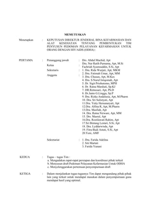 MEMUTUSKAN
Menetapkan : KEPUTUSAN DIREKTUR JENDERAL BINA KEFARMASIAN DAN
ALAT KESEHATAN TENTANG PEMBENTUKAN TIM
PENYUSUN PEDOMAN PELAYANAN KEFARMASIAN UNTUK
ORANG DENGAN HIV/AIDS (ODHA) :
PERTAMA : Penanggung jawab
Ketua
Sekretaris
Anggota
:
:
:
:
Drs. Abdul Muchid, Apt
Dra. Nur Ratih Purnama, Apt, M.Si
Fachriah Syamsuddin, S.Si, Apt
1. Dra. Rida Wurjati, Apt, MKM
2. Dra. Fatimah Umar, Apt, MM
3. Dra. Chusun, Apt, M.Kes
4. Dra. S.Nurul Istiqomah, Apt
5. Dr. Sigit Priohutomo, MPH
6. Dr. Ratna Mardiati, Sp.KJ
7. DR.Retnosari, Apt, Ph.D
8. Dr.Janto G.Lingga, Sp.P
9. Dra. Rizka Andalusia, Apt, M.Pharm
10. Dra. Sri Sulistyati, Apt
11.Dra. Yetty Hersunaryati, Apt
12.Dra. Alfina R, Apt, M.Pharm
13.Dra. Masfiah, Apt
14. Dra. Ratna Nirwani, Apt, MM
15. Drs. Masrul, Apt
16.Dra. Rostilawati Rahim, Apt
17.Sri Bintang Lestari, S.Si, Apt
18. Dra. Lyddarwisda, Apt
19. Fitra Budi Astuti, S.Si, Apt
20.Yeni, AMF
Sekretariat : 1. Dra. Farida Adelina
2. Siti Martati
3. Farida Yunani
KEDUA : Tugas – tugas Tim :
a. Mengadakan rapat-rapat persiapan dan koordinasi pihak terkait
b. Menyusun draft Pedoman Pelayanan Kefarmasian Untuk ODHA
c. Menyelenggarakan pertemuan penyempurnaan draft
KETIGA : Dalam menjalankan tugas-tugasnya Tim dapat mengundang pihak-pihak
lain yang terkait untuk mendapat masukan dalam penyempurnaan guna
mendapat hasil yang optimal.
 