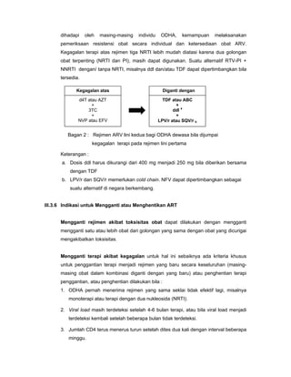 dihadapi oleh masing-masing individu ODHA, kemampuan melaksanakan
pemeriksaan resistensi obat secara individual dan ketersediaan obat ARV.
Kegagalan terapi atas rejimen tiga NRTI lebih mudah diatasi karena dua golongan
obat terpenting (NRTI dan PI), masih dapat digunakan. Suatu alternatif RTV-PI +
NNRTI dengan/ tanpa NRTI, misalnya ddl dan/atau TDF dapat dipertimbangkan bila
tersedia.
Keterangan :
a. Dosis ddl harus dikurangi dari 400 mg menjadi 250 mg bila diberikan bersama
dengan TDF
b. LPV/r dan SQV/r memerlukan cold chain. NFV dapat dipertimbangkan sebagai
suatu alternatif di negara berkembang.
III.3.6 Indikasi untuk Mengganti atau Menghentikan ART
Mengganti rejimen akibat toksisitas obat dapat dilakukan dengan mengganti
mengganti satu atau lebih obat dari golongan yang sama dengan obat yang dicurigai
mengakibatkan toksisitas.
Mengganti terapi akibat kegagalan untuk hal ini sebaiknya ada kriteria khusus
untuk penggantian terapi menjadi rejimen yang baru secara keseluruhan (masing-
masing obat dalam kombinasi diganti dengan yang baru) atau penghentian terapi
penggantian, atau penghentian dilakukan bila :
1. ODHA pernah menerima rejimen yang sama seklai tidak efektif lagi, misalnya
monoterapi atau terapi dengan dua nukleosida (NRTI).
2. Viral load masih terdeteksi setelah 4-6 bulan terapi, atau bila viral load menjadi
terdeteksi kembali setelah beberapa bulan tidak terdeteksi.
3. Jumlah CD4 terus menerus turun setelah dites dua kali dengan interval beberapa
minggu.
Kegagalan atas
d4T atau AZT
+
3TC
+
NVP atau EFV
Diganti dengan
TDF atau ABC
+
ddl a
+
LPV/r atau SQV/r b
Bagan 2 : Rejimen ARV lini kedua bagi ODHA dewasa bila dijumpai
kegagalan terapi pada rejimen lini pertama
 