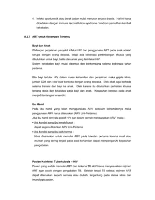 4. Infeksi oportunistik atau berat badan mulai menurun secara drastis. Hal ini harus
dibedakan dengan immune reconstitution syndrome / sindrom pemulihan kembali
kekebalan.
III.3.7 ART untuk Kelompok Tertentu
Bayi dan Anak
Walaupun perjalanan penyakit infeksi HIV dan penggunaan ART pada anak adalah
serupa dengan orang dewasa, tetqpi ada beberapa pertimbangan khusus yang
dibutuhkan untuk bayi, balita dan anak yang terinfeksi HIV.
Sistem kekebalan bayi mulai dibentuk dan berkembang selama beberapa tahun
pertama.
Bila bayi tertular HIV dalam masa kehamilan dan persalinan maka gejala klinis,
jumlah CD4 dan viral load berbeda dengan orang dewasa. Efek obat juga berbeda
selama transisi dari bayi ke anak. Oleh karena itu dibutuhkan perhatian khusus
tentang dosis dan toksisitas pada bayi dan anak. Kepatuhan berobat pada anak
menjadi tantangan tersendiri.
Ibu Hamil
Pada ibu hamil yang telah menggunakan ARV sebelum kehamilannya maka
penggunaan ARV harus diteruskan (ARV Lini-Pertama).
Jika ibu hamil ternyata positif HIV dan belum pernah mendapatkan ARV, maka :
• jika kondisi sang ibu lemah/buruk :
dapat segera diberikan ARV Lini-Pertama
• jika kondisi sang ibu baik/normal :
tidak disarankan untuk memulai ARV pada triwulan pertama karena mual atau
muntah yang sering terjadi pada awal kehamilan dapat mempengaruhi kepatuhan
pengobatan.
Pasien Koinfeksi Tuberkulosis – HIV
Pasien yang sudah memulai ARV dan terkena TB aktif harus menyesuaikan rejimen
ART agar cocok dengan pengobatan TB. Setelah terapi TB selesai, rejimen ART
dapat diteruskan seperti semula atau diubah, tergantung pada status klinis dan
imunologis pasien.
 