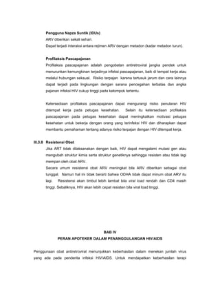Pengguna Napza Suntik (IDUs)
ARV diberikan sekali sehari.
Dapat terjadi interaksi antara rejimen ARV dengan metadon (kadar metadon turun).
Profilaksis Pascapajanan
Profilaksis pascapajanan adalah pengobatan antiretroviral jangka pendek untuk
menurunkan kemungkinan terjadinya infeksi pascapajanan, baik di tempat kerja atau
melalui hubungan seksual. Risiko terpajan karena tertusuk jarum dan cara lainnya
dapat terjadi pada lingkungan dengan sarana pencegahan terbatas dan angka
pajanan infeksi HIV cukup tinggi pada kelompok tertentu.
Ketersediaan profilaksis pascapajanan dapat mengurangi risiko penularan HIV
ditempat kerja pada petugas kesehatan. Selain itu ketersediaan profilaksis
pascapajanan pada petugas kesehatan dapat meningkatkan motivasi petugas
kesehatan untuk bekerja dengan orang yang terinfeksi HIV dan diharapkan dapat
membantu pemahaman tentang adanya risiko terpajan dengan HIV ditempat kerja.
III.3.8 Resistensi Obat
Jika ART tidak dilaksanakan dengan baik, HIV dapat mengalami mutasi gen atau
mengubah struktur kimia serta struktur genetiknya sehingga resisten atau tidak lagi
mempan oleh obat ARV.
Secara umum resistensi obat ARV meningkat bila ARV diberikan sebagai obat
tunggal. Namun hal ini tidak berarti bahwa ODHA tidak dapat minum obat ARV itu
lagi. Resistensi akan timbul lebih lambat bila viral load rendah dan CD4 masih
tinggi. Sebaliknya, HIV akan lebih cepat resisten bila viral load tinggi.
BAB IV
PERAN APOTEKER DALAM PENANGGULANGAN HIV/AIDS
Penggunaan obat antiretroviral menunjukkan keberhasilan dalam menekan jumlah virus
yang ada pada penderita infeksi HIV/AIDS. Untuk mendapatkan keberhasilan terapi
 