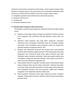 antiretroviral membutuhkan penanganan secara terpadu, dimana apoteker sebagai tenaga
kesehatan memegang peranan yang cukup penting untuk keberhasilan pelaksanaan terapi
antiretroviral. Di dalam POKJA HIV/AIDS di rumah sakit, apoteker berperan dalam :
a) Pengelolaan persediaan obat antiretroviral dan obat pendukung lainnya
b) Pemberian informasi obat
c) Konseling obat
d) Pemantauan kepatuhan terapi
IV.1 Masalah Dalam Penggunaan Obat Antiretroviral
Permasalahan yang timbul pada penggunaan antiretroviral diantaranya adalah sebagai
berikut :
a) Diperlukan terapi jangka panjang sehingga memungkinkan timbulnya resistensi
pada penggunaan obat antiretroviral jika tidak digunakan secara teratur dan
benar.
b) Diperlukan tingkat kepatuhan yang tinggi dalam penggunaan obat-obatan
antiretroviral untuk mendapatkan keberhasilan terapi dan mencegah resistensi
yang terjadi. Untuk mendapatkan respon penekanan jumlah virus sebesar 85%
diperlukan kepatuhan penggunaan obat 90 - 95%.
c) Beberapa obat antiretroviral mempunyai efek samping dimana pada beberapa
penderita dapat memberikan gejala yang berarti. Efek samping yang timbul pada
penggunaan obat antiretroviral dapat berupa gejala simtomatik yang dapat
dihilangkan dengan pemberian obat-obatan, sampai pada gejala toksisitas yang
menyebabkan penggunaan obat harus dihentikan. Efek samping yang timbul ini
dapat menurunkan kepatuhan penggunaan obat.
d) Pada penderita infeksi HIV yang telah memasuki stadium AIDS biasanya disertai
dengan timbulnya infeksi penyerta (infeksi oportunistik) . Beberapa obat-obatan
untuk terapi infeksi oportunistik menimbulkan interaksi dengan obat antiretroviral.
Perlu diperhatikan jenis-jenis obat yang digunakan, apakah perlu dilakukan
penggantian untuk menghindari terjadinya interaksi obat.
e) Biaya pengobatan antiretroviral cukup tinggi, terutama jika pasien mengalami
kegagalan virologik pada lini pertama, diperlukan terapi lini kedua yang harganya
jauh lebih mahal.
 