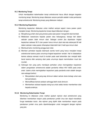 IV.2 Monitoring Terapi
Untuk mendapatkan keberhasilan terapi antiretroviral harus diikuti dengan kegiatan
monitoring terapi. Monitoring terapi dilakukan secara periodik setelah mulai pemberian
terapi antiretroviral. Monitoring terapi yang dilakukan meliputi :
IV.2.1 Monitoring Kepatuhan
Monitoring kepatuhan dilakukan untuk melihat sampai sejauh mana pasien patuh
menjalani terapi. Monitoring kepatuhan terapi dapat dilakukan dengan :
a) Menghitung jumlah obat yang tersisa pada saat pasien mengambil obat kembali.
b) Melakukan wawancara kepada pasien atau keluarganya, berapa kali dalam
sebulan pasien tidak minum obat. Sebagai contoh jika diperlukan tingkat
kepatuhan sebesar 95 % dan pasien harus minum obat rata-rata sebanyak 60 kali
dalam sebulan maka pasien diharapkan tidak lebih dari 3 kali lupa minum obat.
c) Membuat kartu monitoring penggunaan obat.
d) Memberi perhatian kepada kelompok wanita hamil yang harus menjalani terapi
antiretroviral karena pada umumnya tingkat kepatuhan rendah. Hal ini disebabkan
karena adanya sensasi mual & muntah pada saat kehamilan dan menjadi lebih
berat karena efek samping obat pada umumnya dapat menimbulkan mual dan
muntah.
e) Golongan lain yang perlu mendapat perhatian untuk meningkatkan kepatuhan
dalam pengobatan antiretroviral adalah penderita infeksi HIV/ AIDS pada anak-
anak. Usaha untuk meningkatkan kepatuhan pada penderita anak adalah dengan
cara sebagai berikut :
Menyediakan obat yang siap diminum dalam serbuk dosis terbagi untuk satu
kali pemakaian.
Memodifikasi bentuk sediaan sehingga lebih enak diminum.
Memberikan edukasi kepada orang tua untuk selalu teratur memberikan obat
kepada anaknya.
IV.2.2 Monitoring Keberhasilan Terapi
Monitoring ini dilakukan untuk melihat apakah rejimen obat antiretroviral yang
diberikan memberikan respon pada penekanan jumlah virus dan dapat menaikkan
fungsi kekebalan tubuh. Jika rejimen yang dipilih tidak memberikan respon pada
penekanan jumlah virus perlu dipertimbangkan untuk mengganti dengan rejimen
yang lain.
 