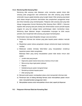 IV.2.3 Monitoring Efek Samping Obat
Monitoring efek samping obat dilakukan untuk memantau apakah timbul efek
samping pada penggunaan obat antiretroviral, baik efek samping yang bersifat
simtomatik maupun gejala toksisitas yang mungkin terjadi. Efek samping yang terjadi
perlu diatasi dengan pemberian obat-obatan atau penghentian/ penggantian terapi
jika timbul toksisitas yang membahayakan. Pelaporan efek samping obat yang tidak
diduga menggunakan formulir Monitoring Efek Samping Obat ( MESO ). Dokumen
kejadian efek samping obat perlu direkap dan diinformasikan secara periodik kepada
anggota tim yang lain sebagai bahan pertimbangan dalam memberikan terapi.
Monitoring dapat dilakukan dengan menjadwalkan kunjungan ke klinik secara
periodik untuk menghindari efek samping yang dapat membahayakan.
Keberhasilan terapi dapat ditingkatkan dengan cara-cara berikut :
a) Pemberian informasi dan edukasi yang jelas kepada pasien sebelum memulai
terapi
b) Meyakinkan pasien bahwa pengobatan dengan antiretroviral dapat memberikan
manfaat.
c) Melakukan analisis terhadap faktor-faktor yang menyebabkan rendahnya
kepatuhan pasien dalam pengobatan.
Beberapa faktor yang sering menyebabkan pasien tidak teratur minum obat
adalah :
Jumlah obat yang banyak
Kejenuhan pasien karena harus terus menerus minum obat
Menurunnya daya ingat pasien (pelupa)
Depresi
Ketidakmampuan pasien mengenali terapi
Rendahnya edukasi kepada pasien
Efek samping obat
d) Mempermudah pasien mendapatkan akses untuk memperoleh informasi obat.
ee)) PPeenneemmuuaann bbaarruu ddii bbiiddaanngg tteekknnoollooggii ffaarrmmaassii uunnttuukk mmeemmuuddaahhkkaann ppaassiieenn mmiinnuumm
oobbaatt (( mmeennyyeeddeerrhhaannaakkaann ppeenngggguunnaaaann oobbaatt ))
ff)) MMeennyyeeddiiaakkaann ssaarraannaa uunnttuukk mmeemmuuddaahhkkaann mmiinnuumm oobbaatt,, sseeppeerrttii ppiill ddiissppeennsseerr
IV.3 Pelayanan Informasi Obat dan Konseling Obat
 