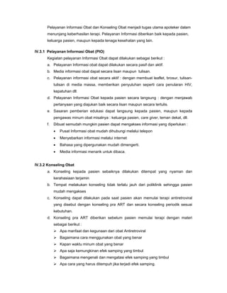Pelayanan Informasi Obat dan Konseling Obat menjadi tugas utama apoteker dalam
menunjang keberhasilan terapi. Pelayanan Informasi diberikan baik kepada pasien,
keluarga pasien, maupun kepada tenaga kesehatan yang lain.
IV.3.1 Pelayanan Informasi Obat (PIO)
Kegiatan pelayanan Informasi Obat dapat dilakukan sebagai berikut :
a. Pelayanan Informasi obat dapat dilakukan secara pasif dan aktif.
b. Media informasi obat dapat secara lisan maupun tulisan.
c. Pelayanan informasi obat secara aktif : dengan membuat leaflet, brosur, tulisan-
tulisan di media massa, memberikan penyuluhan seperti cara penularan HIV,
kepatuhan dll.
d. Pelayanan Informasi Obat kepada pasien secara langsung : dengan menjawab
pertanyaan yang diajukan baik secara lisan maupun secara tertulis.
e. Sasaran pemberian edukasi dapat langsung kepada pasien, maupun kepada
pengawas minum obat misalnya : keluarga pasien, care giver, teman dekat, dll.
f. Dibuat semudah mungkin pasien dapat mengakses informasi yang diperlukan :
• Pusat Informasi obat mudah dihubungi melalui telepon
• Menyebarkan informasi melalui internet
• Bahasa yang dipergunakan mudah dimengerti.
• Media informasi menarik untuk dibaca.
IV.3.2 Konseling Obat
a. Konseling kepada pasien sebaiknya dilakukan ditempat yang nyaman dan
kerahasiaan terjamin
b. Tempat melakukan konseling tidak terlalu jauh dari poliklinik sehingga pasien
mudah mengakses
c. Konseling dapat dilakukan pada saat pasien akan memulai terapi antiretroviral
yang disebut dengan konseling pra ART dan secara konseling periodik sesuai
kebutuhan.
d. Konseling pra ART diberikan sebelum pasien memulai terapi dengan materi
sebagai berikut :
Apa manfaat dan kegunaan dari obat Antiretroviral
Bagaimana cara menggunakan obat yang benar
Kapan waktu minum obat yang benar
Apa saja kemungkinan efek samping yang timbul
Bagaimana mengenali dan mengatasi efek samping yang timbul
Apa cara yang harus ditempuh jika terjadi efek samping.
 