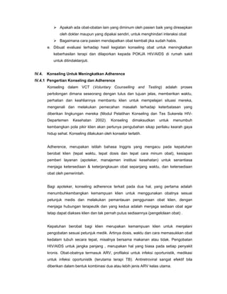 Apakah ada obat-obatan lain yang diminum oleh pasien baik yang diresepkan
oleh dokter maupun yang dipakai sendiri, untuk menghindari interaksi obat
Bagaimana cara pasien mendapatkan obat kembali jika sudah habis.
e. Dibuat evaluasi terhadap hasil kegiatan konseling obat untuk meningkatkan
keberhasilan terapi dan dilaporkan kepada POKJA HIV/AIDS di rumah sakit
untuk ditindaklanjuti.
IV.4. Konseling Untuk Meningkatkan Adherence
IV.4.1 Pengertian Konseling dan Adherence
Konseling dalam VCT (Voluntary Counselling and Testing) adalah proses
pertolongan dimana seseorang dengan tulus dan tujuan jelas, memberikan waktu,
perhatian dan keahliannya membantu klien untuk mempelajari situasi mereka,
mengenali dan melakukan pemecahan masalah terhadap keterbatasan yang
diberikan lingkungan mereka (Modul Pelatihan Konseling dan Tes Sukerela HIV-
Departemen Kesehatan 2002). Konseling dimaksudkan untuk menumbuh
kembangkan pola pikir klien akan perlunya pengubahan sikap perilaku kearah gaya
hidup sehat. Konseling dilakukan oleh konselor terlatih.
Adherence, merupakan istilah bahasa Inggris yang mengacu pada kepatuhan
berobat klien (tepat waktu, tepat dosis dan tepat cara minum obat), kesiapan
pemberi layanan (apoteker, manajemen institusi kesehatan) untuk senantiasa
menjaga ketersediaan & keterjangkauan obat sepanjang waktu, dan ketersediaan
obat oleh pemerintah.
Bagi apoteker, konseling adherence terkait pada dua hal, yang pertama adalah
menumbuhkembangkan kemampuan klien untuk menggunakan obatnya sesuai
petunjuk medis dan melakukan pemantauan penggunaan obat klien, dengan
menjaga hubungan terapeutik dan yang kedua adalah menjaga sediaan obat agar
tetap dapat diakses klien dan tak pernah putus sediaannya (pengelolaan obat) .
Kepatuhan berobat bagi klien merupakan kemampuan klien untuk menjalani
pengobatan sesuai petunjuk medik. Artinya dosis, waktu dan cara memasukkan obat
kedalam tubuh secara tepat, misalnya bersama makanan atau tidak. Pengobatan
HIV/AIDS untuk jangka panjang , merupakan hal yang biasa pada setiap penyakit
kronis. Obat-obatnya termasuk ARV, profilaksi untuk infeksi oportunistik, medikasi
untuk infeksi oportunistik (terutama terapi TB). Antiretroviral sangat efektif bila
diberikan dalam bentuk kombinasi dua atau lebih jenis ARV kelas utama.
 