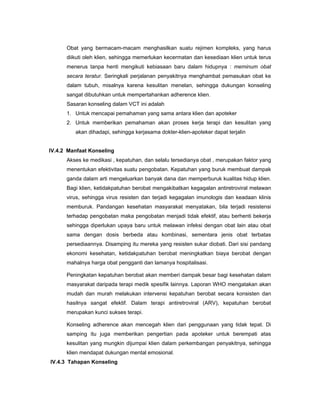Obat yang bermacam-macam menghasilkan suatu rejimen kompleks, yang harus
diikuti oleh klien, sehingga memerlukan kecermatan dan kesediaan klien untuk terus
menerus tanpa henti mengikuti kebiasaan baru dalam hidupnya : meminum obat
secara teratur. Seringkali perjalanan penyakitnya menghambat pemasukan obat ke
dalam tubuh, misalnya karena kesulitan menelan, sehingga dukungan konseling
sangat dibutuhkan untuk mempertahankan adherence klien.
Sasaran konseling dalam VCT ini adalah
1. Untuk mencapai pemahaman yang sama antara klien dan apoteker
2. Untuk memberikan pemahaman akan proses kerja terapi dan kesulitan yang
akan dihadapi, sehingga kerjasama dokter-klien-apoteker dapat terjalin
IV.4.2 Manfaat Konseling
Akses ke medikasi , kepatuhan, dan selalu tersedianya obat , merupakan faktor yang
menentukan efektivitas suatu pengobatan. Kepatuhan yang buruk membuat dampak
ganda dalam arti mengeluarkan banyak dana dan memperburuk kualitas hidup klien.
Bagi klien, ketidakpatuhan berobat mengakibatkan kegagalan antiretroviral melawan
virus, sehingga virus resisten dan terjadi kegagalan imunologis dan keadaan klinis
memburuk. Pandangan kesehatan masyarakat menyatakan, bila terjadi resistensi
terhadap pengobatan maka pengobatan menjadi tidak efektif, atau berhenti bekerja
sehingga diperlukan upaya baru untuk melawan infeksi dengan obat lain atau obat
sama dengan dosis berbeda atau kombinasi, sementara jenis obat terbatas
persediaannya. Disamping itu mereka yang resisten sukar diobati. Dari sisi pandang
ekonomi kesehatan, ketidakpatuhan berobat meningkatkan biaya berobat dengan
mahalnya harga obat pengganti dan lamanya hospitalisasi.
Peningkatan kepatuhan berobat akan memberi dampak besar bagi kesehatan dalam
masyarakat daripada terapi medik spesifik lainnya. Laporan WHO mengatakan akan
mudah dan murah melakukan intervensi kepatuhan berobat secara konsisten dan
hasilnya sangat efektif. Dalam terapi antiretroviral (ARV), kepatuhan berobat
merupakan kunci sukses terapi.
Konseling adherence akan mencegah klien dari penggunaan yang tidak tepat. Di
samping itu juga memberikan pengertian pada apoteker untuk berempati atas
kesulitan yang mungkin dijumpai klien dalam perkembangan penyakitnya, sehingga
klien mendapat dukungan mental emosional.
IV.4.3 Tahapan Konseling
 