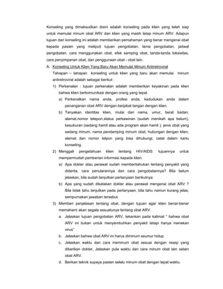 Konseling yang dimaksudkan disini adalah konseling pada klien yang telah siap
untuk memulai minum obat ARV dan klien yang masih tetap minum ARV. Adapun
tujuan dari konseling ini adalah memberikan pemahaman yang benar mengenai obat
kepada pasien yang meliputi tujuan pengobatan, lama pengobatan, jadwal
pengobatan, cara menggunakan obat, efek samping obat, tanda-tanda toksisitas,
cara penyimpanan obat, dan penggunaan obat - obat lain.
A. Konseling Untuk Klien Yang Baru Akan Memulai Minum Antiretroviral
Tahapan – tahapan konseling untuk klien yang baru akan memulai minum
antiretroviral adalah sebagai berikut :
1) Perkenalan : tujuan perkenalan adalah memberikan keyakinan pada klien
bahwa klien berkomunikasi dengan orang yang tepat.
a) Perkenalkan nama anda, profesi anda, kedudukan anda dalam
penanganan obat ARV dengan berjabat tangan dengan klien.
b) Tanyakan identitas klien, mulai dari nama, umur, berat badan,
alamat,nomor telepon,status perkawinan (sudah menikah apa belum),
kesuburan (sedang hamil atau ada program akan hamil ), jenis obat yang
sedang minum, nama pendamping minum obat, hubungan dengan klien,
alamat dan nomor telpon yang bisa dihubungi, catat dalam kartu
konseling.
2) Menggali pengetahuan klien tentang HIV/AIDS: tujuannya untuk
mempermudah pemberian informasi kepada klien.
a) Apa dokter atau perawat sudah memberitahukan tentang penyakit yang
diderita, cara penularannya dan cara pengobatannya? Bila belum
jelaskan, bila sudah lanjutkan pertanyaan berikutnya.
b) Apa yang sudah dikatakan dokter atau perawat mengenai obat ARV ?
Bila tidak tahu lanjutkan pada pertanyaan, bila tahu namun kurang jelas,
sempurnakan jawaban tersebut.
3) Memberi penjelasan tentang obat, dengan tujuan agar klien benar-benar
memahami akan segala sesuatunya tentang obat ARV.
a. Jelaskan tujuan pengobatan ARV, tekankan pada kalimat “ bahwa obat
ARV ini bukan untuk menyembuhkan penyakit tetapi hanya menekan
virus”
b. Jelaskan bahwa obat ARV ini harus diminum seumur hidup.
c. Jelaskan waktu dan cara meminum obat sesuai dengan resep yang
diberikan dokter, Jelaskan pula waktu dan cara minum obat lain selain
obat ARV.
d. Berikan teknik supaya pasien selalu minum obat dengan tepat waktu.
 
