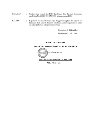 KEEMPAT : Sumber dana berasal dari DIPA Pembinaan Bina Farmasi Komunitas
dan Klinik No. 2009.0/024-07.0/2006 tahun anggaran 2006
KELIMA : Keputusan ini mulai berlaku sejak tanggal ditetapkan dan apabila di
kemudian hari ternyata terdapat kekeliruan dalam keputusan ini akan
diadakan perbaikan sebagaimana mestinya.
Ditetapkan di JAKARTA
Pada tanggal Juli 2006
DIREKTUR JENDERAL
BINA KEFARMASIAN DAN ALAT KESEHATAN
DRS. RICHARD PANJAITAN, APT,SKM
NIP. 470 034 655
 