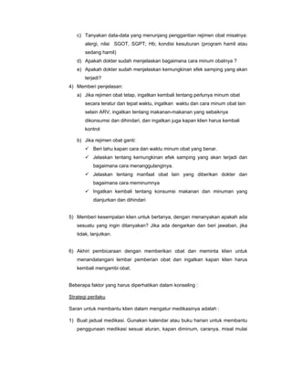 c) Tanyakan data-data yang menunjang penggantian rejimen obat misalnya:
alergi, nilai SGOT, SGPT; Hb; kondisi kesuburan (program hamil atau
sedang hamil)
d) Apakah dokter sudah menjelaskan bagaimana cara minum obatnya ?
e) Apakah dokter sudah menjelaskan kemungkinan efek samping yang akan
terjadi?
4) Memberi penjelasan:
a) Jika rejimen obat tetap, ingatkan kembali tentang perlunya minum obat
secara teratur dan tepat waktu, ingatkan waktu dan cara minum obat lain
selain ARV, ingatkan tentang makanan-makanan yang sebaiknya
dikonsumsi dan dihindari, dan ingatkan juga kapan klien harus kembali
kontrol
b) Jika rejimen obat ganti:
Beri tahu kapan cara dan waktu minum obat yang benar.
Jelaskan tentang kemungkinan efek samping yang akan terjadi dan
bagaimana cara menanggulanginya.
Jelaskan tentang manfaat obat lain yang diberikan dokter dan
bagaimana cara meminumnya
Ingatkan kembali tentang konsumsi makanan dan minuman yang
dianjurkan dan dihindari
5) Memberi kesempatan klien untuk bertanya, dengan menanyakan apakah ada
sesuatu yang ingin ditanyakan? Jika ada dengarkan dan beri jawaban, jika
tidak, lanjutkan.
6) Akhiri pembicaraan dengan memberikan obat dan meminta klien untuk
menandatangani lembar pemberian obat dan ingatkan kapan klien harus
kembali mengambi obat.
Beberapa faktor yang harus diperhatikan dalam konseling :
Strategi perilaku
Saran untuk membantu klien dalam mengatur medikasinya adalah :
1) Buat jadual medikasi. Gunakan kalendar atau buku harian untuk membantu
penggunaan medikasi sesuai aturan, kapan diminum, caranya, misal mulai
 