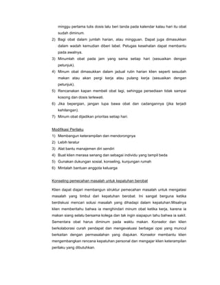minggu pertama tulis dosis lalu beri tanda pada kalendar kalau hari itu obat
sudah diminum.
2) Bagi obat dalam jumlah harian, atau mingguan. Dapat juga dimasukkan
dalam wadah kemudian diberi label. Petugas kesehatan dapat membantu
pada awalnya.
3) Minumlah obat pada jam yang sama setiap hari (sesuaikan dengan
petunjuk).
4) Minum obat dimasukkan dalam jadual rutin harian klien seperti sesudah
makan atau akan pergi kerja atau pulang kerja (sesuaikan dengan
petunjuk).
5) Rencanakan kapan membeli obat lagi, sehingga persediaan tidak sampai
kosong dan dosis terlewati.
6) Jika bepergian, jangan lupa bawa obat dan cadangannya (jika terjadi
kehilangan).
7) Minum obat dijadikan prioritas setiap hari.
Modifikasi Perilaku
1) Membangun keterampilan dan mendorongnya
2) Lebih teratur
3) Alat bantu manajemen diri sendiri
4) Buat klien merasa senang dan sebagai individu yang tampil beda
5) Gunakan dukungan sosial, konseling, kunjungan rumah
6) Mintalah bantuan anggota keluarga
Konseling pemecahan masalah untuk kepatuhan berobat
Klien dapat diajari membangun struktur pemecahan masalah untuk mengatasi
masalah yang timbul dari kepatuhan berobat. Ini sangat berguna ketika
berdiskusi mencari solusi masalah yang dihadapi dalam kepatuhan.Misalnya
klien memberitahu bahwa ia menghindari minum obat ketika kerja, karena ia
makan siang selalu bersama kolega dan tak ingin siapapun tahu bahwa ia sakit.
Sementara obat harus diminum pada waktu makan. Konselor dan klien
berkolaborasi curah pendapat dan mengevaluasi berbagai opsi yang muncul
berkaitan dengan permasalahan yang diajukan. Konselor membantu klien
mengembangkan rencana kepatuhan personal dan mengajar klien keterampilan
perilaku yang dibutuhkan.
 