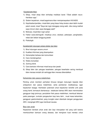 Karakteristik Klien
1) Sikap, misal sikap klien terhadap medikasi barat :"Obat adalah racun.
Hentikan saja.”
2) Sistem keyakinan, misal bagaimana klien mempersepsikan HIV/AIDS
3) Kepribadian/perilaku, misal klien yang biasa hidup teratur akan lebih mudah
patuh sosial, misal "Saya tak ingin dianggap orang sakit. Jika orang melihat
saya minum obat, saya dianggap sakit"
4) Motivasi, misal klien ingin sehat
5) Faktor sosio-demografi, misalnya umur, edukasi, pekerjaan, penghasilan,
relasi dan beban tanggung jawab
6) Psikologik
Karakteristik hubungan antara dokter dan klien
1) Bina hubungan secara umum
2) Kualitas informasi yang disampaikan
3) Ketrampilan bahasa dan komunikasi
4) Cara mendengarkan
5) Waktu konsultasi
6) Setting klinik
7) Cara bertukar informasi misal tanya dan jawab
8) Sikap klien dan petugas kesehatan, petugas kesehatan sering membuat
klien merasa rendah diri sehingga klien merasa dikendalikan
Kehamilan dan pasca melahirkan
Penting untuk memberi perhatian khusus dengan dukungan kepada klien
antepartum dan pasca melahirkan, serta pemberian medikasinya, agar
kepatuhan terjaga. Hambatan potensial untuk kepatuhan bersifat unik pada
orang hamil, termasuk diantaranya : ketakutan bahwa ARV akan menimbulkan
gangguan bagi janinnya, perubahan fisik pasca melahirkan, membuat tekanan
pada pasangan, tuntutan pengasuhan bayi baru lahir , mual masa kehamilan,
gangguan gastrointestinal, yang mungkin akan ditambah dengan penggunaan
ARV, mengingat ARV juga membuat nausea.
Bayi dan anak
Kepatuhan berobat untuk anak dan bayi merupakan hal yang sulit karena
membutuhkan bantuan orang dewasa, dan keinginan kuat mereka untuk
 