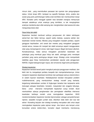minum obat , yang menimbulkan perasaan tak nyaman dan pengungkapan
status. Untuk terapi ARV, terdapat isu spesifik fisiologis, klinis, praktis dan
sosial yang perlu pertimbangan ketika anak terinfeksi dan membutuhkan terapi
ARV. Konselor perlu menggali apakah rasa bersalah orangtua mempunyai
dampak sebaliknya untuk anaknya yang terinfeksi, ia tak menginginkan
anaknya menderita akan efek samping dan menghentikan obat secara dini atau
mengurangi dosis obat.
Gaya hidup tak stabil
Kepatuhan berobat membuat sulitnya penyesuaian diri dalam kehidupan
sehari-hari dan faktor lainnya, seperti waktu bekerja, suasana sekitar dan
kesehatan mental mereka. Mereka yang mengalami masalah perilaku, seperti
gangguan kepribadian, anti sosial dan mereka yang mengalami gangguan
mental serius, merasa diri menjadi tak stabil emosinya seperti menggunakan
obat yang mempengaruhi emosi, baik legal maupun illegal (termasuk alkohol).
Konsekuensinya, maka semua mengalami perubahan kesehatan dan
psikologis yang membuat gaya hidup tak stabil, sehingga perlu mendapat
perhatian yang sama pentingnya dengan terapi. Strategi untuk memperbaiki
stabilitas gaya hidup membutuhkan pendekatan seputar pola penggunaan
NAPZA, tingkat ketergantungan napza, dan emosional, legal serta pendapatan.
Strategi kepatuhan
Kepatuhan berobat berarti patuh mengikuti petunjuk penggunaan medikasi, dan
lebih dari itu mengadopsi perilaku terapetik dan mempertahankannya. Untuk
menjamin kepatuhan diperlukan komitmen dan partisipasi semua stakeholders
di sistem layanan kesehatan. Ketidakpatuhan berobat merupakan problem
multidimensional, yang membutuhkan strategi inovatif yang berbeda,
tergantung ketersediaan sumber di lingkungan tersebut dan kerjasama serta
dukungan petugas kesehatan, konselor, masyarakat dan anggota keluarga.
Dana untuk intervensi memperbaiki kepatuhan cukup rendah. Studi
membuktikan adanya penghematan dan peningkatan efektifitas intervensi
kesehatan berbiaya rendah untuk meningkatkan kepatuhan. WHO
merekomendasikan kepatuhan berobat dipromosikan sebagai penyederhanaan
rejimen, sesedikit mungkin jumlah obat, diberikan tidak lebih dari dua kali
sehari. Konseling lanjutan dan strategi konseling merupakan alat untuk dapat
meningkatkan kepatuhan pada rejimen terapi. Jika belum ada tempat untuk
konsultasi antara dokter-klien, konselor dapat membantu mendukung
 