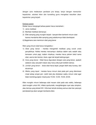 dengan cara melakukan penilaian pra terapi, lanjut dengan memonitor
kepatuhan, edukasi klien dan konseling guna mengatasi kesulitan akan
kepatuhan yang terjadi.
Edukasi pasien
Dokter harus mengingat bahwa pasien harus memahami :
1) Jenis medikasi
2) Manfaat medikasi (lamanya)
3) Efek samping yang mungkin terjadi - banyak klien berhenti minum obat
karena menderita efek samping yang sebelumnya tidak diantisipasi
4) Bagaimana cara meminum obat yang benar
Klien yang minum obat harus mengetahui :
1) Obat yang benar : mereka mengambil medikasi yang cocok untuk
penyakitnya. Ketika mereka mencampur obatnya dalam satu wadah atau
kemasan untuk pagi, malam misalnya, mereka harus paham betul nama
obat, warna dan bentuk, dosis, agar tak terjadi kebingungan.
2) Cara yang benar : Obat harus digunakan dengan cara yang benar, apakah
sebelum atau sesudah makan atau harus dikunyah terlebih dahulu.
3) Jumlah yang benar : dosis obat harus tepat, jangan lebih atau kurang dari
aturannya.
4) Waktu yang tepat : mereka harus minum obat pada jam yang ditentukan
misal setiap empat jam. Lebih baik jika dituliskan waktu minum obat agar
tidak membingungkan misal pukul 10.00, 12.00, 16.00, 20.00.
Klien mungkin minum beberapa obat macam obat pada satu waktu, beberapa
obat mungkin untuk HIV, infeksi oportunistik, menghilangkan nyeri atau simptom,
atau lainnya yang terkait HIV. Informasi tertulis tentang semua obat dan petunjuk
pemakaiannya akan sangat membantu klien.
 