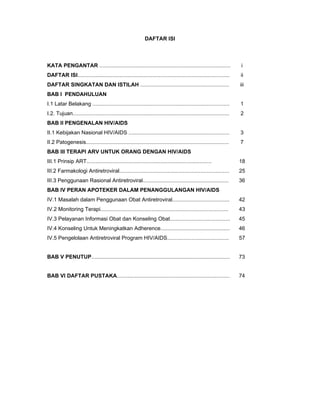 DAFTAR ISI
KATA PENGANTAR ....................................................................................... i
DAFTAR ISI..................................................................................................... ii
DAFTAR SINGKATAN DAN ISTILAH ........................................................... iii
BAB I PENDAHULUAN
I.1 Latar Belakang ........................................................................................... 1
I.2. Tujuan........................................................................................................ 2
BAB II PENGENALAN HIV/AIDS
II.1 Kebijakan Nasional HIV/AIDS ................................................................... 3
II.2 Patogenesis............................................................................................... 7
BAB III TERAPI ARV UNTUK ORANG DENGAN HIV/AIDS
III.1 Prinsip ART................................................................................... 18
III.2 Farmakologi Antiretroviral......................................................................... 25
III.3 Penggunaan Rasional Antiretroviral......................................................... 36
BAB IV PERAN APOTEKER DALAM PENANGGULANGAN HIV/AIDS
IV.1 Masalah dalam Penggunaan Obat Antiretroviral...................................... 42
IV.2 Monitoring Terapi..................................................................................... 43
IV.3 Pelayanan Informasi Obat dan Konseling Obat........................................ 45
IV.4 Konseling Untuk Meningkatkan Adherence.............................................. 46
IV.5 Pengelolaan Antiretroviral Program HIV/AIDS......................................... 57
BAB V PENUTUP............................................................................................ 73
BAB VI DAFTAR PUSTAKA........................................................................... 74
 