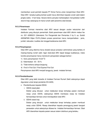 memberikan surat perintah kepada PT Kimia Farma untuk mengirimkan Obat ARV.
Obat ARV tersebut paling lambat sudah harus dikirimkan kepada rumah sakit dalam
jangka waktu 3 hari kerja. Secara teknis penyalur berkewajiban menyediakan buffer
stock di tiap cabangnya di mana rumah sakit penerima obat berada.
IV.5.3 Penerimaan
Instalasi Farmasi menerima obat ARV sesuai dengan usulan kebutuhan dari
distributor yang ditunjuk pemerintah. Bukti penerimaan obat ARV dikirim melaui fax
no. 021 42880231 (Sekretaris Tim Pengendali dan Pemantau 3 by 5, up. Subdit
AIDS&PMS Ditjen P2-PL).Dalam proses peneriman harus memperhatikan : jenis,
jumlah, kekuatan, kualitas dan tanggal kadaluarsa obat ARV.
IV.5.4 Penyimpanan
Obat ARV yang diterima harus dicatat sesuai prosedur administrasi yang berlaku di
masing-masing rumah sakit. Agar obat-obat ARV dapat terjaga kualitasnya, maka
kondisi penyimpanan harus memenuhi persyaratan sebagai berikut :
1) Suhu penyimpanan 15-25 0
C
2) Kelembaban 30 – 50 %
3) Tidak terkena cahaya langsung.
4) First In First Out / First Expired First Out
Penyimpanan obat ARV menjadi tanggung jawab instalasi farmasi.
IV.5.5 Pendistribusian
Obat ARV yang telah tersedia di Instalasi Farmasi Rumah Sakit selanjutnya dapat
digunakan untuk terapi penderita HIV-AIDS.
• Pendistribusian kepada ODHA
i. ODHA rawat jalan
Dokter yang ditunjuk untuk melakukan terapi terhadap pasien membuat
resep untuk ODHA, selanjutnya ODHA membawa resep ke Instalasi
farmasi/depo farmasi untuk mendapatkan obat ARV.
ii. ODHA rawat inap
Dokter yang ditunjuk untuk melakukan terapi terhadap pasien membuat
resep untuk ODHA. Resep diserahkan kepada penanggung jawab bangsal
perawatan untuk selanjutnya dibawa ke Instalasi farmasi/depo farmasi. Obat
ARV diserahkan kepada pasien sesuai sistem distribusi yang berlaku.
 