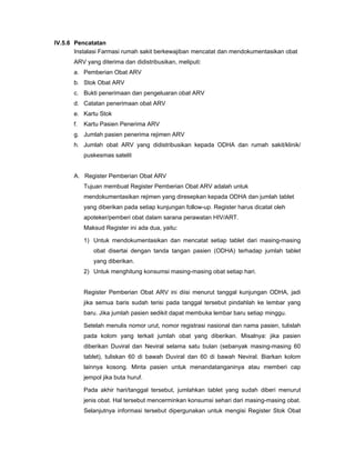 IV.5.6 Pencatatan
Instalasi Farmasi rumah sakit berkewajiban mencatat dan mendokumentasikan obat
ARV yang diterima dan didistribusikan, meliputi:
a. Pemberian Obat ARV
b. Stok Obat ARV
c. Bukti penerimaan dan pengeluaran obat ARV
d. Catatan penerimaan obat ARV
e. Kartu Stok
f. Kartu Pasien Penerima ARV
g. Jumlah pasien penerima rejimen ARV
h. Jumlah obat ARV yang didistribusikan kepada ODHA dan rumah sakit/klinik/
puskesmas satelit
A. Register Pemberian Obat ARV
Tujuan membuat Register Pemberian Obat ARV adalah untuk
mendokumentasikan rejimen yang diresepkan kepada ODHA dan jumlah tablet
yang diberikan pada setiap kunjungan follow-up. Register harus dicatat oleh
apoteker/pemberi obat dalam sarana perawatan HIV/ART.
Maksud Register ini ada dua, yaitu:
1) Untuk mendokumentasikan dan mencatat setiap tablet dari masing-masing
obat disertai dengan tanda tangan pasien (ODHA) terhadap jumlah tablet
yang diberikan.
2) Untuk menghitung konsumsi masing-masing obat setiap hari.
Register Pemberian Obat ARV ini diisi menurut tanggal kunjungan ODHA, jadi
jika semua baris sudah terisi pada tanggal tersebut pindahlah ke lembar yang
baru. Jika jumlah pasien sedikit dapat membuka lembar baru setiap minggu.
Setelah menulis nomor urut, nomor registrasi nasional dan nama pasien, tulislah
pada kolom yang terkait jumlah obat yang diberikan. Misalnya: jika pasien
diberikan Duviral dan Neviral selama satu bulan (sebanyak masing-masing 60
tablet), tuliskan 60 di bawah Duviral dan 60 di bawah Neviral. Biarkan kolom
lainnya kosong. Minta pasien untuk menandatanganinya atau memberi cap
jempol jika buta huruf.
Pada akhir hari/tanggal tersebut, jumlahkan tablet yang sudah diberi menurut
jenis obat. Hal tersebut mencerminkan konsumsi sehari dari masing-masing obat.
Selanjutnya informasi tersebut dipergunakan untuk mengisi Register Stok Obat
 