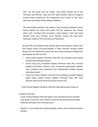 ARV. Jika ada pasien dari luar daerah, yang karena sesuatu hal ia lupa
membawa obat ARVnya, maka obat ARV dapat diberikan selama ia tinggal di
tempat tersebut (seperlunya). Dan pengisiannya sama seperti di atas, hanya
pada kolom keterangan dicatat sebagai ‘perjalanan’.
Jika ada petugas kesehatan atau siapapun yang mendapat kecelakaan karena
terkena pajanan dari cairan tubuh pasien HIV dan kepadanya atas instruksi
dokter perlu mendapat obat pencegahan pasca pajanan, maka obat dapat
diberikan tanpa perlu mencatat nomor registrasi nasional, dan pada kolom
keterangan dituliskan PEP (Post Exposure Prophylaxis).
Jika obat ARV yang diberikan tidak terdapat dalam kolom tersebut, tuliskan nama
obat tersebut berikut formulanya.Register ini berisi informasi mengenai pasien
dengan ART dan diberlakukan syarat yang sama (segi kerahasiaan) sebagaimana
pada Register Pra-ART dan ART:
Akses kepada Register Pemberian Obat ARV harus dibatasi hanya kepada
petugas yang bertanggung jawab.
Semua orang yang mengakses Register Pemberian Obat ARV, termasuk
petugas administrasi (misalnya untuk mendukung pengumpulan statistik),
harus mematuhi kode profesional untuk melaksanakan proteksi terhadap
kerahasiaan pasien.
Hanya satu salinan Register yang harus dibuat langsung di bawah tanggung
jawab kepala instalasi farmasi. Register Pemberian Obat ARV harus
disimpan dalam lemari terkunci jika kantor farmasi tutup.
Contoh formulir Register Pemberian Obat ARV dapat dilihat pada Lampiran A.
B. Register Stok Obat
Tujuan membuat Register Stok Obat adalah untuk mencatat konsumsi obat ARV
yang diberikan setiap hari serta menjamin suplai obat yang tidak terputus dengan
melakukan pencatatan stok obat yang sesuai.
Register ini harus dicatat oleh apoteker/petugas pemberi obat di sarana perawatan
HIV/ART.
 
