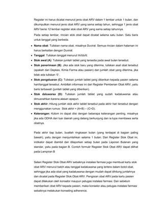 Register ini harus dicatat menurut jenis obat ARV dalam 1 lembar untuk 1 bulan, dan
dikumpulkan menurut jenis obat ARV yang sama setiap tahun, sehingga 1 jenis obat
ARV berisi 12 lembar register stok obat ARV yang sama setiap tahunnya.
Pada setiap lembar, rincian stok obat dapat dicatat selama satu bulan. Satu baris
untuk tanggal yang berbeda.
• Nama obat: Tuliskan nama obat, misalnya Duviral. Semua rincian dalam halaman ini
harus berkaitan dengan Duviral.
• Tanggal: Tuliskan tanggal menurut hh/bb/tt.
• Stok awal (A): Tuliskan jumlah tablet yang tersedia pada awal bulan tersebut.
• Stok penerimaan (B): Jika ada stok baru yang diterima, tuliskan asal obat tersebut
(apakah dari Depkes, Kimia Farma atau pasien) dan jumlah obat yang diterima, jika
tidak ada tuliskan ‘0’.
• Stok pengeluaran (C): Tuliskan jumlah tablet yang diberikan kepada pasien selama
hari/tanggal tersebut. Ambillah informasi ini dari Register Pemberian Obat ARV, yaitu
baris terbawah (jumlah tablet yang diberikan).
• Stok daluwarsa (D): Tuliskan jumlah tablet yang sudah kadaluwarsa atau
dimusnahkan karena alasan apapun.
• Stok akhir: Hitung jumlah stok akhir tablet tersebut pada akhir hari tersebut dengan
menggunakan rumus: Stok akhir = (A+B) – (C+D).
• Keterangan: Kolom ini dapat diisi dengan beberapa keterangan penting, misalnya
jika ada ODHA dari luar daerah yang datang berkunjung dan ia lupa membawa serta
obatnya.
Pada akhir tiap bulan, buatlah ringkasan bulan (yang terdapat di bagian paling
bawah), yaitu dengan menjumlahkan selama 1 bulan. Dari Register Stok Obat ini,
indikator dapat diambil dan dilaporkan setiap bulan pada Laporan Bulanan yang
standar, yaitu pada bagian B. Contoh formulir Register Stok Obat ARV dapat dilihat
pada Lampiran B
Selain Register Stok Obat ARV sebaiknya instalasi farmasi juga membuat kartu stok
obat ARV menurut batch atau tanggal kadaluwarsa yang tertera dalam botol obat,
sehingga jika ada obat yang kadaluwarsa dengan mudah dapat dihitung jumlahnya
dan dicatat pada Register Stok Obat ARV. Pengisian obat ARV pada kartu pasien
dapat dilakukan oleh konselor maupun petugas instalasi farmasi. Dan sebelum
memberikan obat ARV kepada pasien, maka konselor atau petugas instalasi farmasi
sebaiknya melakukan konseling adherence.
 