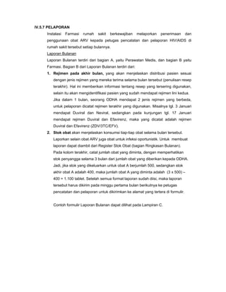 IV.5.7 PELAPORAN
Instalasi Farmasi rumah sakit berkewajiban melaporkan penerimaan dan
penggunaan obat ARV kepada petugas pencatatan dan pelaporan HIV/AIDS di
rumah sakit tersebut setiap bulannya.
Laporan Bulanan
Laporan Bulanan terdiri dari bagian A, yaitu Perawatan Medis, dan bagian B yaitu
Farmasi. Bagian B dari Laporan Bulanan terdiri dari:
1. Rejimen pada akhir bulan, yang akan menjelaskan distribusi pasien sesuai
dengan jenis rejimen yang mereka terima selama bulan tersebut (penulisan resep
terakhir). Hal ini memberikan informasi tentang resep yang tersering digunakan,
selain itu akan mengidentifikasi pasien yang sudah mendapat rejimen lini kedua.
Jika dalam 1 bulan, seorang ODHA mendapat 2 jenis rejimen yang berbeda,
untuk pelaporan dicatat rejimen terakhir yang digunakan. Misalnya tgl. 3 Januari
mendapat Duviral dan Neviral, sedangkan pada kunjungan tgl. 17 Januari
mendapat rejimen Duviral dan Efavirenz, maka yang dicatat adalah rejimen
Duviral dan Efavirenz (ZDV/3TC/EFV).
2. Stok obat akan menjelaskan konsumsi tiap-tiap obat selama bulan tersebut.
Laporkan selain obat ARV juga obat untuk infeksi oportunistik. Untuk membuat
laporan dapat diambil dari Register Stok Obat (bagian Ringkasan Bulanan).
Pada kolom terakhir, catat jumlah obat yang diminta, dengan memperhatikan
stok penyangga selama 3 bulan dari jumlah obat yang diberikan kepada ODHA.
Jadi, jika stok yang dikeluarkan untuk obat A berjumlah 500, sedangkan stok
akhir obat A adalah 400, maka jumlah obat A yang diminta adalah (3 x 500) –
400 = 1.100 tablet. Setelah semua format laporan sudah diisi, maka laporan
tersebut harus dikirim pada minggu pertama bulan berikutnya ke petugas
pencatatan dan pelaporan untuk dikirimkan ke alamat yang tertera di formulir.
Contoh formulir Laporan Bulanan dapat dilihat pada Lampiran C.
 