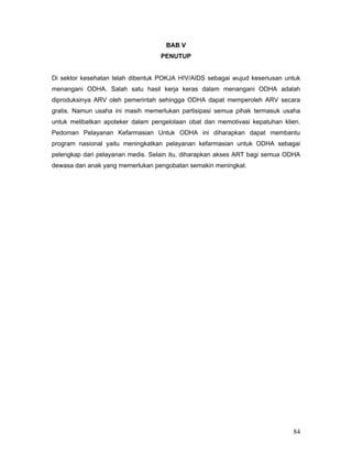 84
BAB V
PENUTUP
Di sektor kesehatan telah dibentuk POKJA HIV/AIDS sebagai wujud keseriusan untuk
menangani ODHA. Salah satu hasil kerja keras dalam menangani ODHA adalah
diproduksinya ARV oleh pemerintah sehingga ODHA dapat memperoleh ARV secara
gratis. Namun usaha ini masih memerlukan partisipasi semua pihak termasuk usaha
untuk melibatkan apoteker dalam pengelolaan obat dan memotivasi kepatuhan klien.
Pedoman Pelayanan Kefarmasian Untuk ODHA ini diharapkan dapat membantu
program nasional yaitu meningkatkan pelayanan kefarmasian untuk ODHA sebagai
pelengkap dari pelayanan medis. Selain itu, diharapkan akses ART bagi semua ODHA
dewasa dan anak yang memerlukan pengobatan semakin meningkat.
 