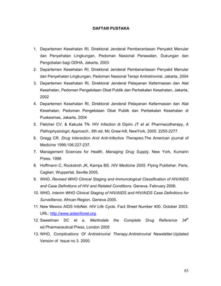 85
DAFTAR PUSTAKA
1. Departemen Kesehatan RI, Direktorat Jenderal Pemberantasan Penyakit Menular
dan Penyehatan Lingkungan, Pedoman Nasional Perawatan, Dukungan dan
Pengobatan bagi ODHA, Jakarta, 2003
2. Departemen Kesehatan RI, Direktorat Jenderal Pemberantasan Penyakit Menular
dan Penyehatan Lingkungan, Pedoman Nasional Terapi Antiretroviral, Jakarta, 2004
3. Departemen Kesehatan RI, Direktorat Jenderal Pelayanan Kefarmasian dan Alat
Kesehatan, Pedoman Pengelolaan Obat Publik dan Perbekalan Kesehatan, Jakarta,
2002
4. Departemen Kesehatan RI, Direktorat Jenderal Pelayanan Kefarmasian dan Alat
Kesehatan, Pedoman Pengelolaan Obat Publik dan Perbekalan Kesehatan di
Puskesmas, Jakarta, 2004
5. Fletcher CV. & Kakuda TN. HIV Infection di Dipiro JT et al. Pharmacotherapy, A
Pathophysiologic Approach., 6th ed, Mc Graw-hill, NewYork, 2005: 2255-2277.
6. Gregg CR. Drug Interaction And Anti-Infective Therapies.The American journal of
Medicine 1999;106:227-237.
7. Management Sciences for Health, Managing Drug Supply, New York, Kumarin
Press, 1998
8. Hoffmann C, Rockstroh JK, Kamps BS. HIV Medicine 2005. Flying Publisher. Paris,
Cagliari, Wuppertal, Sevilla 2005.
9. WHO, Revised WHO Clinical Staging and Immunological Classification of HIV/AIDS
and Case Definitions of HIV and Related Conditions. Geneva, February 2006.
10. WHO, Interim WHO Clinical Staging of HIV/AIDS and HIV/AIDS Case Definitions for
Surveillance, African Region. Geneva 2005.
11. New Mexico AIDS InfoNet. HIV Life Cycle. Fact Sheet Number 400. October 2003.
URL: http://www.aidsinfonet.org.
12. Sweetman SC et a, Martindale the Complete Drug Reference 34th
ed.Pharmaceutical Press, London 2005
13. WHO, Complications Of Antiretroviral Therapy.Antiretroviral Newsletter.Updated
Version of Issue no 3. 2000.
 