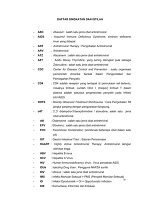 DAFTAR SINGKATAN DAN ISTILAH
- ABC : Abacavir : salah satu jenis obat antiretroviral
- AIDS : Acquired Immune Deficiency Syndrome, sindrom defisiensi
imun yang didapat
- ART : Antiretroviral Therapy : Pengobatan Antiretroviral
- ARV : Antiretroviral
- ATZ : Atazanavir : salah satu jenis obat antiretroviral
- AZT : Azido Deoxy Thymidine; yang sering disingkat pula sebagai
Zidovudine : salah satu jenis obat antiretriviral
- CDC : Center for Disease Control and Prevention : suatu organisasi
pemerintah Amerika Serikat dalam Pengendalian dan
Pencegahan Penyakit.
- CD4 : CD4 adalah reseptor yang terdapat di permukaan sel tertentu,
misalnya limfosit. Jumlah CD4 + (Helper) limfosit T dalam
plasma adalah petunjuk progresivitas penyakit pada infeksi
HIV/AIDS.
- DOTS : Directly Observed Treatment Shortcourse : Cara Pengobatan TB
jangka panjang dengan pengawasan langsung.
- d4T : 2’,3’ didehydro-3’deoxythimidine / stavudine; salah satu jenis
obat antiretriviral
- ddl : Didanosine : salah satu jenis obat antiretriviral
- EFV : Efavirenz : salah satu jenis obat antiretriviral
- FDC : Fixed-Dose Combination: (kombinasi beberapa obat dalam satu
pil)
- GIT : Gastro Intestinal Tract : Saluran Pencernaan
- HAART : Highly Active Antiretroviral Therapy: Antiretroviral dengan
aktivitas tinggi
- HBV : Hepatitis B virus
- HCV : Hepatitis C Virus
- HIV : Human Immunodeficiency Virus : Virus penyebab AIDS
- IDUs : Injecting Drug User : Pengguna NAPZA suntik
- IDV : Idinavir : salah satu jenis obat antiretroviral
- IMS : Infeksi Menular Seksual = PMS (Penyakit Menular Seksual)
- IO : Infeksi Oportunistik = OI = Opportunistic Infection
- KIE : Komunikasi, Informasi dan Edukasi
iv
 