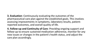 3. Evaluation: Continuously evaluating the outcomes of the
pharmaceutical care plan against the established goals. This involves
assessing improvements in symptoms, laboratory results, patient-
reported outcomes, and overall quality of life.
4. Follow-up and Continuity of Care: Providing ongoing support and
follow-up to ensure sustained medication adherence, monitor for any
new issues or changes in the patient's health status, and adjust the
care plan accordingly.
 