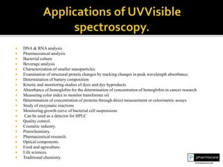  DNA & RNA analysis
 Pharmaceutical analysis
 Bacterial culture
 Beverage analysis
 Characterization of smaller nanoparticles.
 Examination of structural protein changes by tracking changes in peak wavelength absorbance.
 Determination of battery composition
 Kinetic and monitoring studies of dyes and dye byproducts
 Absorbance of hemoglobin for the determination of concentration of hemoglobin in cancer research
 Measuring color index to monitor transformer oil
 Determination of concentration of proteins through direct measurement or colorimetric assays
 Study of enzymatic reactions
 Monitoring growth curve of bacterial cell suspensions
 Can be used as a detector for HPLC
 Quality control.
 Cosmetic industry.
 Petrochemistry.
 Pharmaceutical research.
 Optical components.
 Food and agriculture.
 Life sciences.
 Traditional chemistry.
 