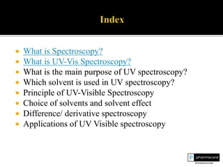  What is Spectroscopy?
 What is UV-Vis Spectroscopy?
 What is the main purpose of UV spectroscopy?
 Which solvent is used in UV spectroscopy?
 Principle of UV-Visible Spectroscopy
 Choice of solvents and solvent effect
 Difference/ derivative spectroscopy
 Applications of UV Visible spectroscopy
 