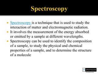  Spectroscopy is a technique that is used to study the
interaction of matter and electromagnetic radiation.
 It involves the measurement of the energy absorbed
or emitted by a sample at different wavelengths.
 Spectroscopy can be used to identify the composition
of a sample, to study the physical and chemical
properties of a sample, and to determine the structure
of a molecule
 