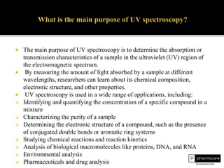  The main purpose of UV spectroscopy is to determine the absorption or
transmission characteristics of a sample in the ultraviolet (UV) region of
the electromagnetic spectrum.
 By measuring the amount of light absorbed by a sample at different
wavelengths, researchers can learn about its chemical composition,
electronic structure, and other properties.
 UV spectroscopy is used in a wide range of applications, including:
 Identifying and quantifying the concentration of a specific compound in a
mixture
 Characterizing the purity of a sample
 Determining the electronic structure of a compound, such as the presence
of conjugated double bonds or aromatic ring systems
 Studying chemical reactions and reaction kinetics
 Analysis of biological macromolecules like proteins, DNA, and RNA
 Environmental analysis
 Pharmaceuticals and drug analysis
 