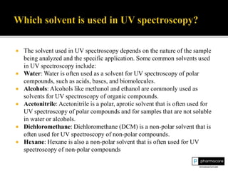  The solvent used in UV spectroscopy depends on the nature of the sample
being analyzed and the specific application. Some common solvents used
in UV spectroscopy include:
 Water: Water is often used as a solvent for UV spectroscopy of polar
compounds, such as acids, bases, and biomolecules.
 Alcohols: Alcohols like methanol and ethanol are commonly used as
solvents for UV spectroscopy of organic compounds.
 Acetonitrile: Acetonitrile is a polar, aprotic solvent that is often used for
UV spectroscopy of polar compounds and for samples that are not soluble
in water or alcohols.
 Dichloromethane: Dichloromethane (DCM) is a non-polar solvent that is
often used for UV spectroscopy of non-polar compounds.
 Hexane: Hexane is also a non-polar solvent that is often used for UV
spectroscopy of non-polar compounds
 