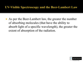  As per the Beer-Lambert law, the greater the number
of absorbing molecules (that have the ability to
absorb light of a specific wavelength), the greater the
extent of absorption of the radiation.
 