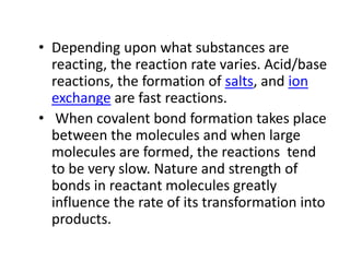 • Depending upon what substances are
reacting, the reaction rate varies. Acid/base
reactions, the formation of salts, and ion
exchange are fast reactions.
• When covalent bond formation takes place
between the molecules and when large
molecules are formed, the reactions tend
to be very slow. Nature and strength of
bonds in reactant molecules greatly
influence the rate of its transformation into
products.
 