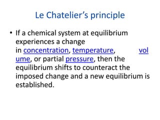 Le Chatelier’s principle
• If a chemical system at equilibrium
experiences a change
in concentration, temperature, vol
ume, or partial pressure, then the
equilibrium shifts to counteract the
imposed change and a new equilibrium is
established.
 