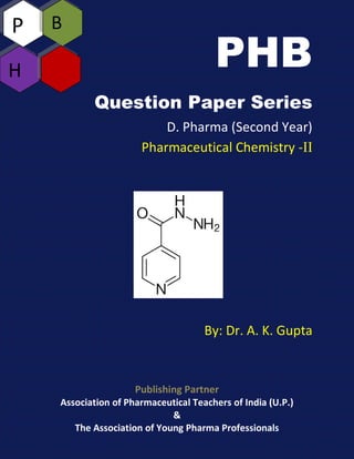 PHB
Question Paper Series
D. Pharma (Second Year)
Pharmaceutical Chemistry -II
By: Dr. A. K. Gupta
Publishing Partner
Association of Pharmaceutical Teachers of India (U.P.)
&
The Association of Young Pharma Professionals
P
H
B
 