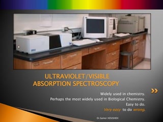 ULTRAVIOLET/VISIBLE
ABSORPTION SPECTROSCOPY
                               Widely used in chemistry.
    Perhaps the most widely used in Biological Chemistry.
                                               Easy to do.
                                 Very easy to do wrong.

                              Dr.Samer HOUSHEH
 