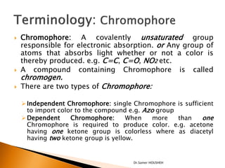    Chromophore: A covalently unsaturated group
    responsible for electronic absorption. or Any group of
    atoms that absorbs light whether or not a color is
    thereby produced. e.g. C=C, C=O, NO2 etc.
   A compound containing Chromophore is called
    chromogen.
   There are two types of Chromophore:

     Independent Chromophore: single Chromophore is sufficient
      to import color to the compound e.g. Azo group
     Dependent     Chromophore:      When    more   than  one
      Chromophore is required to produce color. e.g. acetone
      having one ketone group is colorless where as diacetyl
      having two ketone group is yellow.


                                      Dr.Samer HOUSHEH
 