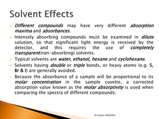    Different compounds may have very different absorption
    maxima and absorbances.
   Intensely absorbing compounds must be examined in dilute
    solution, so that significant light energy is received by the
    detector, and this requires the use of completely
    transparent(non-absorbing) solvents.
   Typical solvents are water, ethanol, hexane and cyclohexane.
   Solvents having double or triple bonds, or heavy atoms (e.g. S,
    Br & I) are generally avoided.
   Because the absorbance of a sample will be proportional to its
    molar concentration in the sample cuvette, a corrected
    absorption value known as the molar absorptivity is used when
    comparing the spectra of different compounds.



                                        Dr.Samer HOUSHEH
 