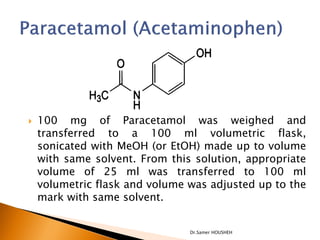    100 mg of Paracetamol was weighed and
    transferred to a 100 ml volumetric flask,
    sonicated with MeOH (or EtOH) made up to volume
    with same solvent. From this solution, appropriate
    volume of 25 ml was transferred to 100 ml
    volumetric flask and volume was adjusted up to the
    mark with same solvent.


                                Dr.Samer HOUSHEH
 