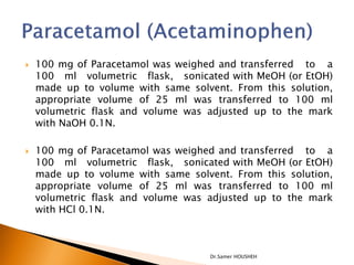    100 mg of Paracetamol was weighed and transferred to a
    100 ml volumetric flask, sonicated with MeOH (or EtOH)
    made up to volume with same solvent. From this solution,
    appropriate volume of 25 ml was transferred to 100 ml
    volumetric flask and volume was adjusted up to the mark
    with NaOH 0.1N.

   100 mg of Paracetamol was weighed and transferred to a
    100 ml volumetric flask, sonicated with MeOH (or EtOH)
    made up to volume with same solvent. From this solution,
    appropriate volume of 25 ml was transferred to 100 ml
    volumetric flask and volume was adjusted up to the mark
    with HCl 0.1N.



                                    Dr.Samer HOUSHEH
 