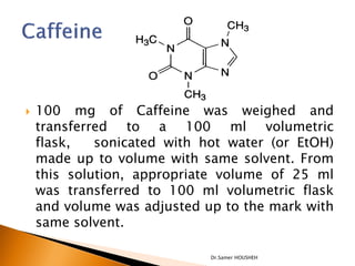    100 mg of Caffeine was weighed and
    transferred to a 100 ml volumetric
    flask,   sonicated with hot water (or EtOH)
    made up to volume with same solvent. From
    this solution, appropriate volume of 25 ml
    was transferred to 100 ml volumetric flask
    and volume was adjusted up to the mark with
    same solvent.

                             Dr.Samer HOUSHEH
 