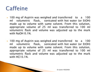    100 mg of Aspirin was weighed and transferred to a 100
    ml volumetric flask, sonicated with hot water (or EtOH)
    made up to volume with same solvent. From this solution,
    appropriate volume of 25 ml was transferred to 100 ml
    volumetric flask and volume was adjusted up to the mark
    with NaOH 0.1N.

   100 mg of Aspirin was weighed and transferred to a 100
    ml volumetric flask, sonicated with hot water (or EtOH)
    made up to volume with same solvent. From this solution,
    appropriate volume of 25 ml was transferred to 100 ml
    volumetric flask and volume was adjusted up to the mark
    with HCl 0.1N.



                                    Dr.Samer HOUSHEH
 