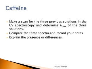    Make a scan for the three previous solutions in the
    UV spectroscopy and determine λmax of the three
    solutions.
   Compare the three spectra and record your notes.
   Explain the presence or differences.




                                 Dr.Samer HOUSHEH
 
